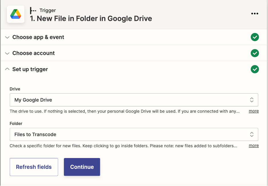This is the event settings menu for the trigger 'New File in Folder in Google Drive.' There are three menus, the first two are collapsed. The third menu is titled 'Set up Trigger.' In this menu, there are two drop down menus available. The first asks for the name of a google Drive and the selection is 'My Google Drive.' The second drop down menu asks for the name of a folder and the selection is 'FIles to Transcode.' These two values will be different user to user.
At the bottom there is a small, blue, rectangle that says 'Continue' for the user to click.