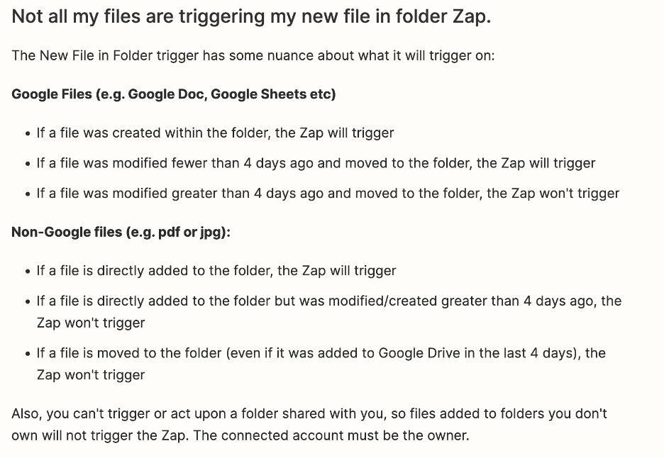 Listed are some rules about when Google Drive will trigger for new files. This is the text:
'Not all my files are triggering my new file in folder Zap. The New File in Folder trigger has some nuance about what it will trigger on:'
'for Google Files (e.g. Google Doc, Google Sheets, etc.):
If a file was created within the folder, the Zap will trigger. If a file was modified fewer than 4 days ago and moved to the folder, the Zap will trigger. If a file was modified greater than 4 days ahp and moved to the folder, the zap won't trigger.'
'For Non-Google files (e.g. pdf or jpg): If a file is directly added to the folder, the Zap will trigger. If a file is directly added to the folder but was modified/created greater than 4 days ago, the Zap won't trigger. If a file is moved to the folder (even if it was added to Google Drive in the last four days), the Zap won't trigger.'
'Also, you can't trigger or act upon a folder shared with you, so files added to folders you don't own will not trigger the Zap. The connected account must be the owner.'