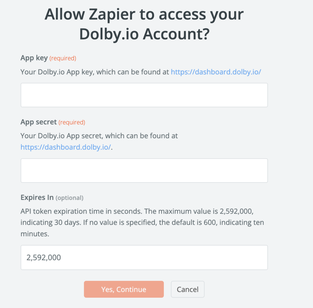 Pop menu from Zapier that says 'Allow Zapier to access your Dolby.io Account?' There are three text boxes for the user to interact with.
First, a text box titled 'App key (required)' asks for 'Your Dolby.io App key, which can be found at https://dashboard.dolby.io/'.
Second, a text box titled 'App secret (required)' asks for 'Your Dolby.io App secret, which can be found at https://dashboard.dolby.io/'.
Finally, a text box titled 'Expires in' asks for a length of time before 'API token expiration time in seconds. The maximum value is 2,592,000, indicating 30 days. If no value is specified, the default is 600, indicating 10 minutes.' The user has typed '2,592,000' into this box.
At the bottom of the image there are two buttons. One is orange with white text that says 'Yes, Continue.' The other is white with black text and says 'Cancel'